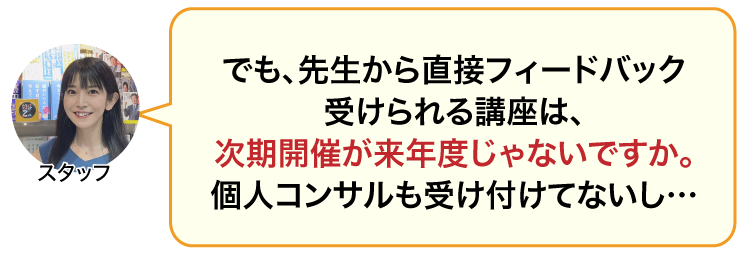 でも、先生から直接フィードバック受けられる講座は、次期開催が来年度じゃないですか。個別コンサルもしてないし、どうしろって言うんですか！