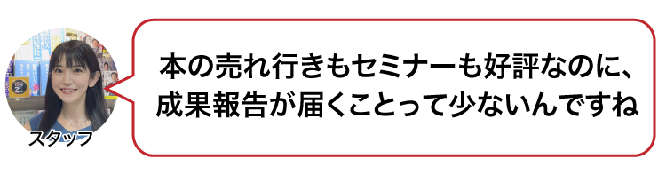 本の売れ行きもセミナーも好評なのに、成果報告が届くことって少ないんですね