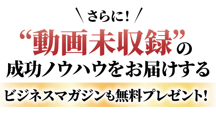 さらに、動画未収録の成功ノウハウをお届けするビジネスマガジンも無料プレゼント!
